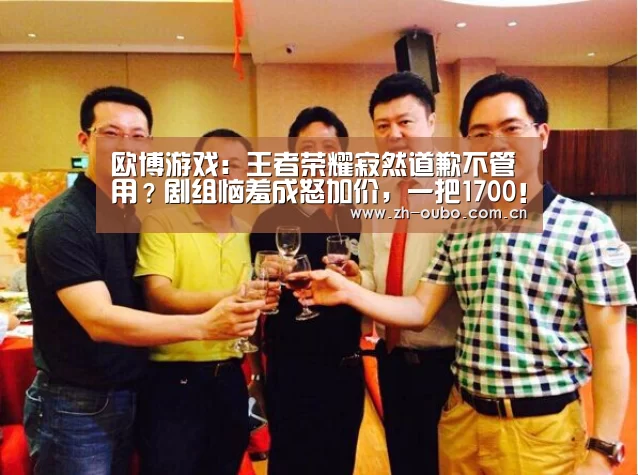 欧博游戏:王者荣耀寂然道歉不管用?剧组恼羞成怒加价,一把1700!(图2) 欧博游戏